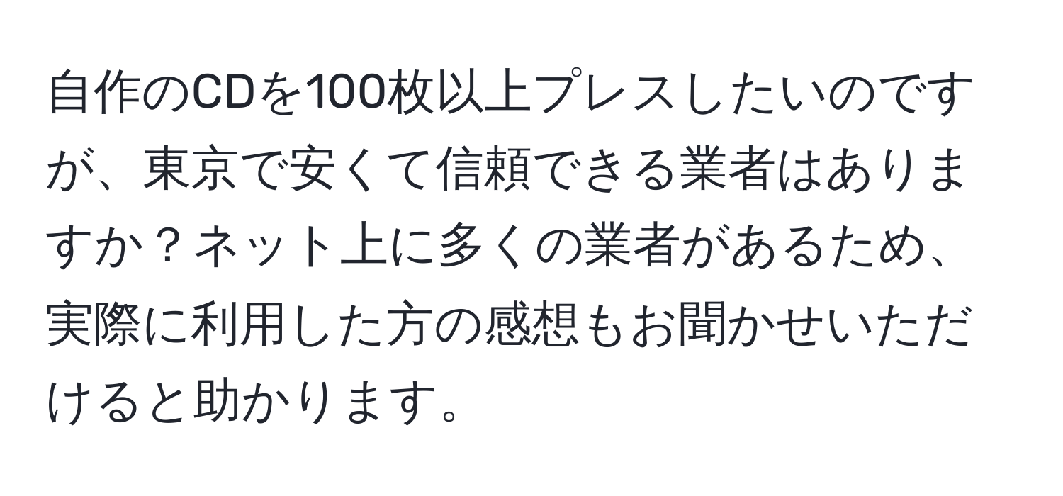 自作のCDを100枚以上プレスしたいのですが、東京で安くて信頼できる業者はありますか？ネット上に多くの業者があるため、実際に利用した方の感想もお聞かせいただけると助かります。