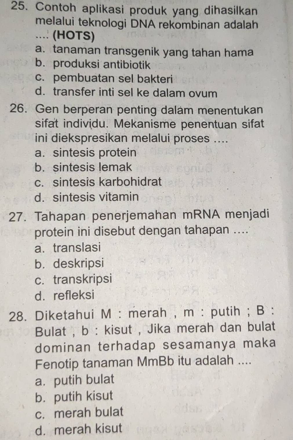 Contoh aplikasi produk yang dihasilkan
melalui teknologi DNA rekombinan adalah
.... (HOTS)
a. tanaman transgenik yang tahan hama
b. produksi antibiotik
c. pembuatan sel bakteri
d. transfer inti sel ke dalam ovum
26. Gen berperan penting dalam menentukan
sifat individu. Mekanisme penentuan sifat
ini diekspresikan melalui proses ....
a. sintesis protein
b. sintesis lemak
c. sintesis karbohidrat
d. sintesis vitamin
27. Tahapan penerjemahan mRNA menjadi
protein ini disebut dengan tahapan ....
a. translasi
b. deskripsi
c. transkripsi
d.refleksi
28. Diketahui M : merah , m : putih ; B :
Bulat , b : kisut , Jika merah dan bulat
dominan terhadap sesamanya maka
Fenotip tanaman MmBb itu adalah ....
a. putih bulat
b. putih kisut
c. merah bulat
d. merah kisut