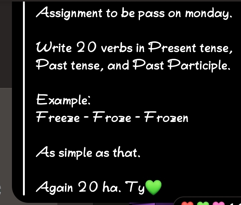 Assignment to be pass on monday. 
Write 20 verbs in Present tense, 
Past tense, and Past Participle. 
Example: 
Freeze - Froze - Frozen 
As simple as that. 
Again 20 ha. Ty