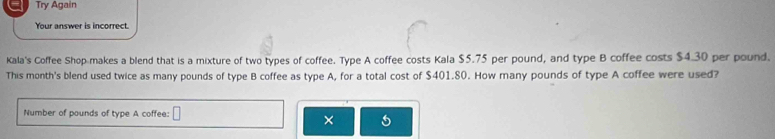 Try Again 
Your answer is incorrect. 
Kala's Coffee Shop makes a blend that is a mixture of two types of coffee. Type A coffee costs Kala $5.75 per pound, and type B coffee costs $4.30 per pound. 
This month's blend used twice as many pounds of type B coffee as type A, for a total cost of $401.80. How many pounds of type A coffee were used? 
Number of pounds of type A coffee: 
× 5