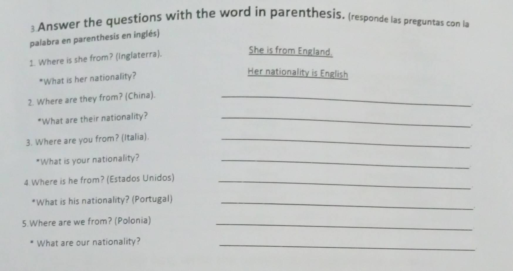 Answer the questions with the word in parenthesis. (responde las preguntas con la 
palabra en parenthesis en inglés) 
1. Where is she from? (Inglaterra). 
She is from England. 
*What is her nationality? 
Her nationality is English 
2. Where are they from? (China)._ 
*What are their nationality?_ 
3. Where are you from? (Italia)._ 
*What is your nationality?_ 
4.Where is he from? (Estados Unidos)_ 
*What is his nationality? (Portugal)_ 
5.Where are we from? (Polonia)_ 
What are our nationality?_