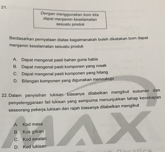 Dengan menggunakan bom kita
dapat menjamin keselamatan
sesuatu produk
Berdasarkan pernyataan diatas bagaimanakah boleh dikatakan bom dapat
menjamin keselamatan sesuatu produk
A. Dapat mengenal pasti bahan guna habis
B. Dapat mengenal pasti komponen yang rosak
C. Dapat mengenal pasti komponen yang hilang
D. Bilangan komponen yang digunakan mencukupi
22. Dalam penyisihan lukisan biasanya dilabelkan mengikut susunan dan
penyelenggaraan fail lukisan yang sempurna menunjukkan tahap kecekapan
seseorang pekerja,lukisan dan rajah biasanya dilabelkan mengikut
A. Kod masa
B. Kos giliran
C. Kod awalan
D. Kod lukisan