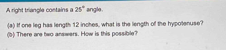 A right triangle contains a 25° angle. 
(a) If one leg has length 12 inches, what is the length of the hypotenuse? 
(b) There are two answers. How is this possible?