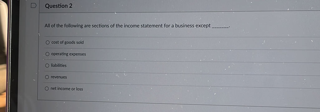 All of the following are sections of the income statement for a business except_ .
cost of goods sold
operating expenses
liabilities
revenues
net income or loss