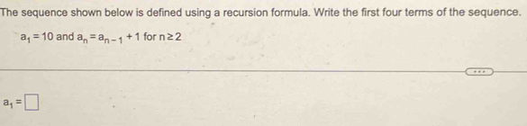 The sequence shown below is defined using a recursion formula. Write the first four terms of the sequence.
a_1=10 and a_n=a_n-1+1 for n≥ 2
a_1=□