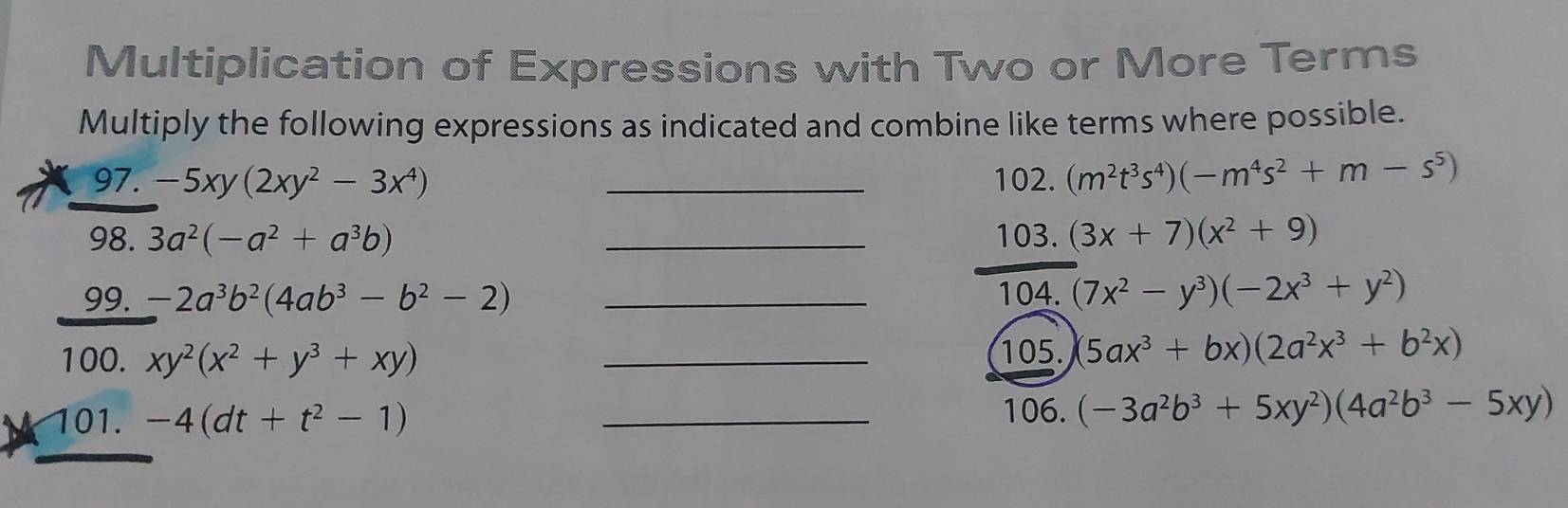 Multiplication of Expressions with Two or More Terms 
Multiply the following expressions as indicated and combine like terms where possible. 
97. -5xy(2xy^2-3x^4) _102. (m^2t^3s^4)(-m^4s^2+m-s^5)
98. 3a^2(-a^2+a^3b) _103. (3x+7)(x^2+9)
99. -2a^3b^2(4ab^3-b^2-2) _104. (7x^2-y^3)(-2x^3+y^2)
100. xy^2(x^2+y^3+xy) _105. 5ax^3+bx)(2a^2x^3+b^2x)
101. -4(dt+t^2-1) _106. (-3a^2b^3+5xy^2)(4a^2b^3-5xy)