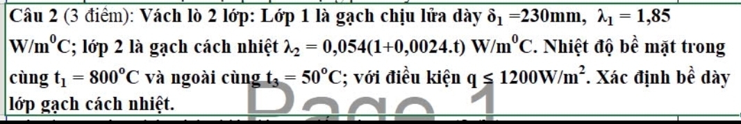 Vách lò 2 lớp: Lớp 1 là gạch chịu lửa dày delta _1=230mm, lambda _1=1,85
//m^0C; lớp 2 là gạch cách nhiệt lambda _2=0,054(1+0,0024.t)W/m^0C. Nhiệt độ bề mặt trong 
cùng t_1=800°C và ngoài cùng t_3=50°C; với điều kiện q≤ 1200W/m^2 * Xác định bề dày 
lớp gạch cách nhiệt.