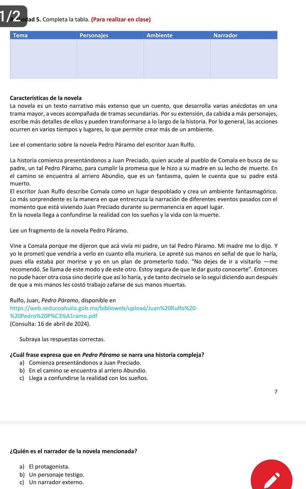 a avidad 5. Completa la tabla. (Para realizar en clase)
Características de la novela
La novela es un texto narrativo más extenso que un cuento, que desarrolla varias anécdotas en una
trama mayor, a veces acompañada de tramas secundarias. Por su extensión, da cabida a más personajes,
escribe más detalles de ellos y pueden transformarse a lo largo de la historia. Por lo general, las acciones
ocurren en varios tiempos y lugares, lo que permite crear más de un ambiente.
Lee el comentario sobre la novela Pedro Páramo del escritor Juan Rulfo.
La historia comienza presentándonos a Juan Preciado, quien acude al pueblo de Comala en busca de su
padre, un tal Pedro Páramo, para cumplir la promesa que le hizo a su madre en su lecho de muerte. En
el camino se encuentra al arriero Abundio, que es un fantasma, quien le cuenta que su padre está
muerto.
El escritor Juan Rulfo describe Comala como un lugar despoblado y crea un ambiente fantasmagórico.
Lo más sorprendente es la manera en que entrecruza la narración de diferentes eventos pasados con el
momento que está viviendo Juan Preciado durante su permanencia en aquel lugar.
En la novela llega a confundirse la realidad con los sueños y la vida con la muerte.
Lee un fragmento de la novela Pedro Páramo.
Vine a Comala porque me dijeron que acá vivía mi padre, un tal Pedro Páramo. Mi madre me lo dijo. Y
yo le prometí que vendría a verlo en cuanto ella muriera. Le apreté sus manos en señal de que lo haría,
pues ella estaba por morirse y yo en un plan de prometerlo todo. “No dejes de ir a visitarlo —me
recomendó. Se llama de este modo y de este otro. Estoy segura de que le dar gusto conocerte”. Entonces
no pude hacer otra cosa sino decirle que así lo haría, y de tanto decírselo se lo seguí diciendo aun después
de que a mis manos les costó trabajo zafarse de sus manos muertas.
Rulfo, Juan, Pedro Páramo, disponible en
https://web.seducoahuila.gob.mx/biblioweb/upload/Juan%20Rulfo%20-
%20Pedro%20P%C3%A1ramo.pdf
(Consulta: 16 de abril de 2024).
Subraya las respuestas correctas.
¿Cuál frase expresa que en Pedro Páramo se narra una historia compleja?
a) Comienza presentándonos a Juan Preciado.
b) En el camino se encuentra al arriero Abundio.
c) Llega a confundirse la realidad con los sueños.
¿Quién es el narrador de la novela mencionada?
a) El protagonista.
b) Un personaje testigo.
c) Un narrador externo.