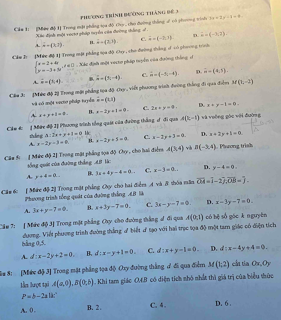 phươnG tRÌnH đườnG tháng đè 3
Câu 1: [Mức độ 1] Trong mặt phẳng tọa độ Oxy, cho đường thẳng đ có phương trình 3x+2y-1=0.
Xác định một vectơ pháp tuyến của đường thẳng đ .
A. vector n=(3;2). B. vector n=(2;3). C. vector n=(-2;3). D. vector n=(-3;2).
Câu 2: [Mức độ 1] Trong mặt phẳng tọa độ Oxy , cho đường thẳng đ có phương trình
beginarrayl x=2+4t y=-3+5tendarray. ,t∈ □. Xác định một vectơ pháp tuyến của đường thẳng đ
A. overline n=(5;4). B. overline n=(5;-4). C. vector n=(-5;-4). D. vector n=(4;5).
Câu 3: [Mức độ 2] Trong mặt phẳng tọa độ Oxy , viết phương trình đường thẳng đi qua điểm M(1;-2)
và có một vectơ pháp tuyến vector n=(1;1)
A. x+y+1=0. B. x-2y+1=0. C. 2x+y=0. D. x+y-1=0.
Câu 4: [ Mức độ 2] Phương trình tổng quát của đường thẳng đ đi qua A(1;-1) và vuông góc với đường
thẳng △ :2x+y+1=0 là:
A. x-2y-3=0. B. x-2y+5=0. C. x-2y+3=0. D. x+2y+1=0.
Câu 5: [ Mức độ 2] Trong mặt phẳng tọa độ Oxy, cho hai điểm A(3;4) và B(-3;4). Phương trình
tổng quát của đường thẳng AB là:
A. y+4=0.. B. 3x+4y-4=0.. C. x-3=0.. D. y-4=0.
Câu 6: [ Mức độ 2] Trong mặt phẳng Oxy cho hai điểm A và B thỏa mãn vector OA=vector i-2vector j;vector OB=vector j.
Phương trình tổng quát của đường thẳng AB là
A. 3x+y-7=0. B. x+3y-7=0. C. 3x-y-7=0. D. x-3y-7=0.
Câu 7: [ Mức độ 3] Trong mặt phẳng Oxy cho đường thẳng đ đi qua A(0;1) có hệ số góc k nguyên
dương. Viết phương trình đường thẳng đ biết đ tạo với hai trục tọa độ một tam giác có diện tích
bằng 0,5.
A. d:x-2y+2=0. B. d:x-y+1=0. C. d:x+y-1=0. D. d:x-4y+4=0.
âu 8: [Mức độ 3] Trong mặt phẳng tọa độ Oxy đường thẳng đ đi qua điểm M(1;2) cắt tia Ox,Oy
lần lượt tại A(a,0),B(0;b). Khi tam giác OAB có diện tích nhỏ nhất thì giá trị của biểu thức
P=b-2a là:`
A. 0 . B. 2 . C. 4 .
D. 6 .