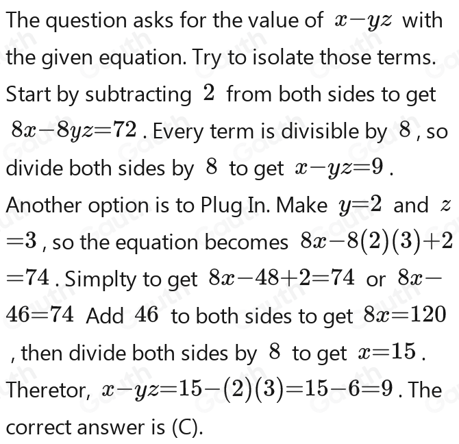 The question asks for the value of x-yz with 
the given equation. Try to isolate those terms. 
Start by subtracting 2 from both sides to get
8x-8yz=72. Every term is divisible by 8 , so 
divide both sides by 8 to get x-yz=9
Another option is to Plug In. Make y=2 and z
=(-3)=3-(-3-3)-3-(-3) , so the equation becomes 8x-8(2)(3)-2
=74. Simplty to get 8x-48-2=74 or 8x-8x
46=74 Add 46 to both sides to get 8x=120
, then divide both sides by 8 to get x=15.(x=15-x=15.(x-15)
Theretor, x-yz=15-(3)=15-6=9. The 
correct answer is (C).