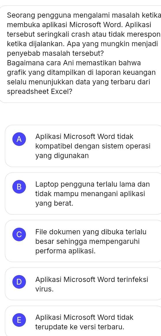 Seorang pengguna mengalami masalah ketika
membuka aplikasi Microsoft Word. Aplikasi
tersebut seringkali crash atau tidak merespon
ketika dijalankan. Apa yang mungkin menjadi
penyebab masalah tersebut?
Bagaimana cara Ani memastikan bahwa
grafik yang ditampilkan di laporan keuangan
selalu menunjukkan data yang terbaru dari
spreadsheet Excel?
A Aplikasi Microsoft Word tidak
kompatibel dengan sistem operasi
yang digunakan
B Laptop pengguna terlalu lama dan
tidak mampu menangani aplikasi
yang berat.
C File dokumen yang dibuka terlalu
besar sehingga mempengaruhi
performa aplikasi.
D Aplikasi Microsoft Word terinfeksi
virus.
E Aplikasi Microsoft Word tidak
terupdate ke versi terbaru.