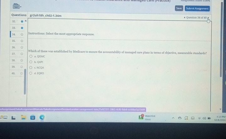 anageu Caré (Practice)
Save Submit Assignment
Questions gr2uh18h_ch02-1.34m Question 34 of 40
32
33.
34. Instructions: Select the most appropriate response.
35.
36.
Which of these was established by Medicare to ensure the accountability of managed care plans in terms of objective, measurable standards?
37. a. QISMC
38. b. QAPI
39. c. NCQA
40. 。 d. EQRO
ceAssignment/takeAssignmentMain.do?takeAssignmentSessionLocator=assignment-take,f1e92701-2863-4cf6-9de8-ec66be5a556f#
Ideas Watchlist
4:13 PM
10/8/2024