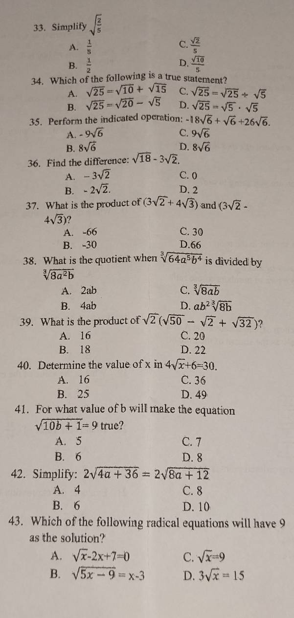 Simplify sqrt(frac 2)5
C.
A.  1/5   sqrt(2)/5 
D.
B.  1/2   sqrt(10)/5 
34. Which of the following is a true statement?
A. sqrt(25)=sqrt(10)+sqrt(15) C. sqrt(25)=sqrt(25)/ sqrt(5)
B. sqrt(25)=sqrt(20)-sqrt(5) D. sqrt(25)=sqrt(5)· sqrt(5)
35. Perform the indicated operation: -18sqrt(6)+sqrt(6)+26sqrt(6).
A. -9sqrt(6) C. 9sqrt(6)
B. 8sqrt(6) D. 8sqrt(6)
36. Find the difference: sqrt(18)-3sqrt(2).
A. -3sqrt(2) C. 0
B. -2sqrt(2). D. 2
37. What is the product of (3sqrt(2)+4sqrt(3)) and (3sqrt(2)-
4sqrt(3)) ?
A. -66 C. 30
B. -30 D.66
38. What is the quotient when sqrt[3](64a^5b^4) is divided by
sqrt[3](8a^2b)
C.
A. 2ab sqrt[3](8ab)
B. 4ab D. ab^2sqrt[3](8b)
39. What is the product of sqrt(2)(sqrt(50)-sqrt(2)+sqrt(32)) ?
A. 16 C. 20
B. 18 D. 22
40. Determine the value of x in 4sqrt(x)+6=30.
A. 16 C. 36
B. 25 D. 49
41. For what value of b will make the equation
sqrt(10b+1)=9 true?
A. 5 C. 7
B. 6 D. 8
42. Simplify: 2sqrt(4a+36)=2sqrt(8a+12)
A. 4 C. 8
B. 6 D. 10
43. Which of the following radical equations will have 9
as the solution?
A. sqrt(x)-2x+7=0 C. sqrt(x)=9
B. sqrt(5x-9)=x-3 D. 3sqrt(x)=15