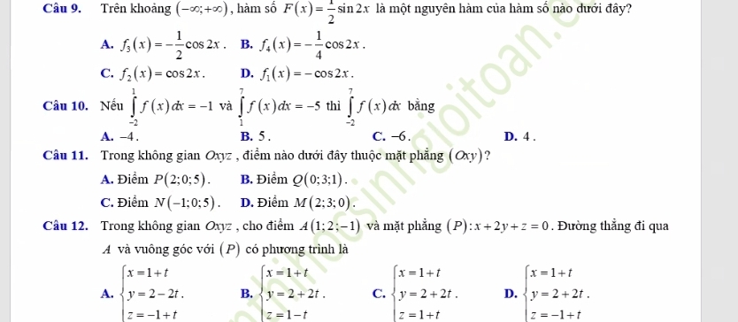 Trên khoảng (-∈fty ;+∈fty ) , hàm số F(x)= 1/2 sin 2x là một nguyên hàm của hàm số nào dưới đây?
A. f_3(x)=- 1/2 cos 2x B. f_4(x)=- 1/4 cos 2x.
C. f_2(x)=cos 2x. D. f_1(x)=-cos 2x.
Câu 10. Nếu ∈tlimits _(-2)^1f(x)dx=-1 và ∈tlimits _1^(7f(x)dx=-5 thì ∈tlimits _(-2)^7f(x)dx bằng
A. -4 . B. 5 . C. −6 . D. 4 .
Câu 11. Trong không gian Oxyz , điểm nào dưới đây thuộc mặt phẳng (Oxy) ?
A. Điểm P(2;0;5). B. Điểm Q(0;3;1).
C. Điểm N(-1;0;5). D. Điểm M(2;3;0).
Câu 12. Trong không gian Oxyz , cho điểm A(1;2;-1) và mặt phẳng (P): x+2y+z=0. Đường thẳng đi qua
A và vuông góc với (P) có phương trình là
A. beginarray)l x=1+t y=2-2t. z=-1+tendarray. B. beginarrayl x=1+t y=2+2t. z=1-tendarray. C. beginarrayl x=1+t y=2+2t. z=1+tendarray. D. beginarrayl x=1+t y=2+2t. z=-1+tendarray.