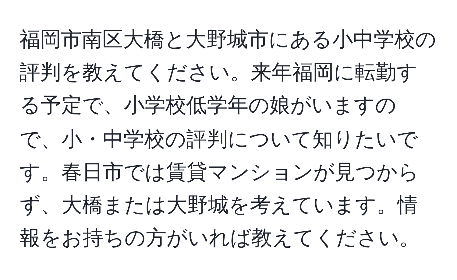 福岡市南区大橋と大野城市にある小中学校の評判を教えてください。来年福岡に転勤する予定で、小学校低学年の娘がいますので、小・中学校の評判について知りたいです。春日市では賃貸マンションが見つからず、大橋または大野城を考えています。情報をお持ちの方がいれば教えてください。