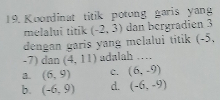 Koordinat titik potong garis yang
melalui titik (-2,3) dan bergradien 3
dengan garis yang melalui titik (-5,
-7) dan (4,11) adalah ….
a. (6,9)
C. (6,-9)
b. (-6,9)
d. (-6,-9)