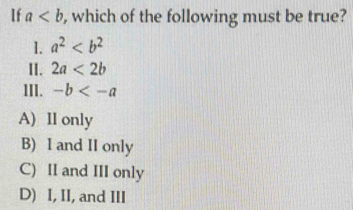 If a , which of the following must be true?
1. a^2
II. 2a<2b</tex> 
III. -b
A) II only
B) I and II only
C) II and III only
D) I, II, and III