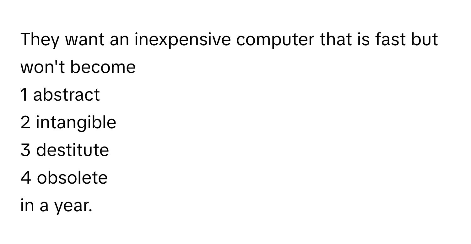 They want an inexpensive computer that is fast but won't become 
1 abstract
2 intangible
3 destitute
4 obsolete
in a year.