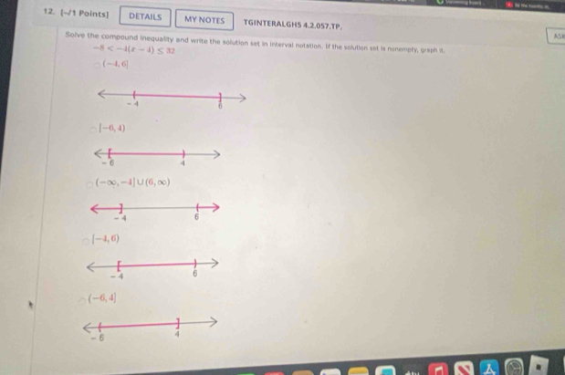 DETAILS MY NOTES TGINTERALGH5 4.2.057.TP.
Ask
Solve the compound inequality and write the solution set in interval notation. If the solution set is nonemply, graph it
-5
(-4,6]
[-6,4)
(-∈fty ,-4]∪ (6,∈fty )
[-4,6)
(-6,4]