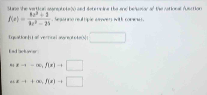 State the vertical asymptote(s) and determine the end behavior of the rational function
f(x)= (8x^2+2)/9x^2-25 . Separate multiple answers with commas. 
Equation(s) of vertical asymptote(s): □ 
End behavior: 
As xto -∈fty , f(x)to □
a_5xto +∈fty , f(x)to □