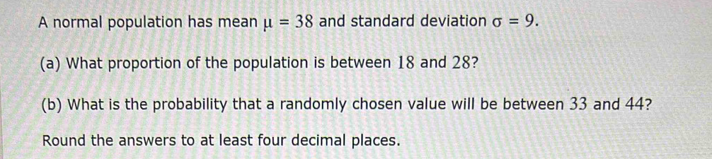 A normal population has mean mu =38 and standard deviation sigma =9. 
(a) What proportion of the population is between 18 and 28? 
(b) What is the probability that a randomly chosen value will be between 33 and 44? 
Round the answers to at least four decimal places.