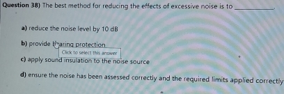 Question 38) The best method for reducing the effects of excessive noise is to
_
a) reduce the noise level by 10 dB
b) provide braring protection
Click to select this answer
c) apply sound insulation to the noise source
d) ensure the noise has been assessed correctly and the required limits applied correctly