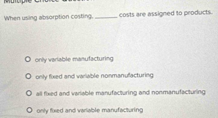 When using absorption costing, _costs are assigned to products.
only variable manufacturing
only fixed and variable nonmanufacturing
all fixed and variable manufacturing and nonmanufacturing
only fixed and variable manufacturing