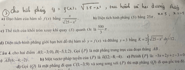 Đạo hàm của hàm số f(x) bàng  x/sqrt(25-x^2) . b) Diện tích hình phẳng (S) bằng 25π. 
c) Thể tích của khối tròn xoay khi quay (S) quanh Ox là  500/3 π. 
d) Diện tích hình phẳng giới hạn bởi đồ thị hàm số y=f(x) và đthẳng y=3 bằng K=2∈tlimits^4sqrt(25-x^2)dx-12. 
Câu 4, cho hai điểm A(1;-3;0), B(-5;1;2). Gọi (P) là mặt phẳng trung trực của đoạn thắng AB.
overline AB(6;-4;-2). b) Một vectơ pháp tuyển của (P) là vector n(12;-8;-4) c) Ptrình (P) là: -3x+2y+z-3=0
d) Gọi (Q) là mặt phẳng đi qua C(1;-3;9) và song song với (P) thì mặt phẳng (Q) đi qua gốc toạ độ.