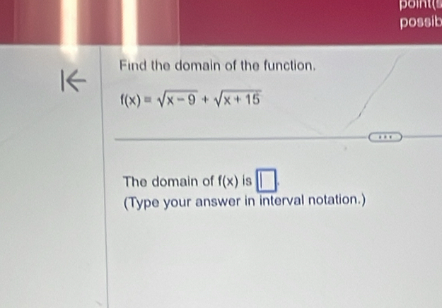 point 
possib 
Find the domain of the function.
f(x)=sqrt(x-9)+sqrt(x+15)
The domain of f(x) is 
(Type your answer in interval notation.)