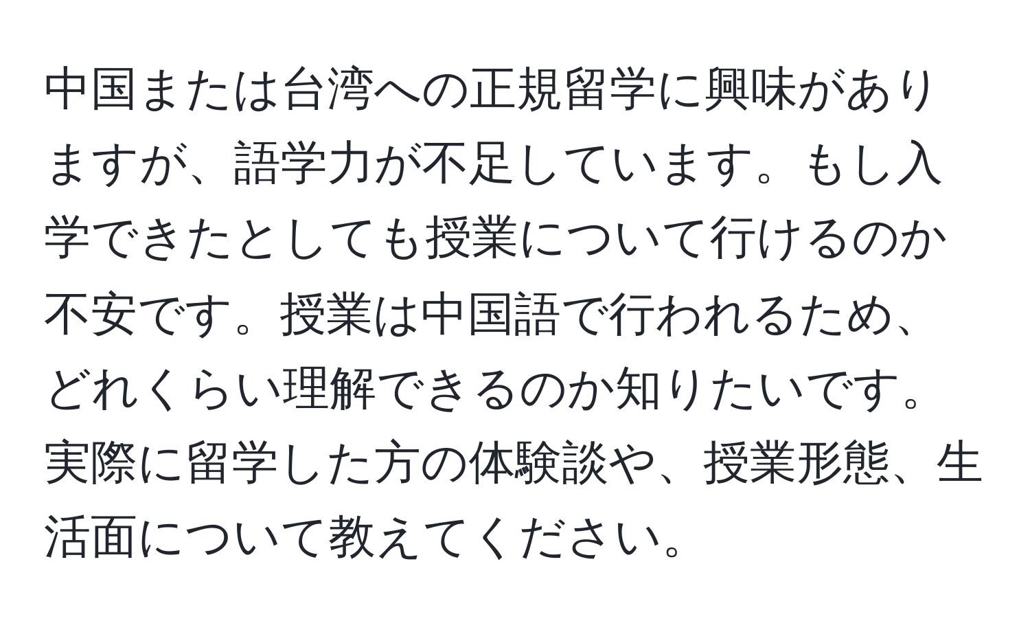 中国または台湾への正規留学に興味がありますが、語学力が不足しています。もし入学できたとしても授業について行けるのか不安です。授業は中国語で行われるため、どれくらい理解できるのか知りたいです。実際に留学した方の体験談や、授業形態、生活面について教えてください。