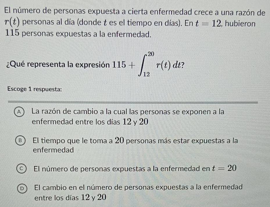 El número de personas expuesta a cierta enfermedad crece a una razón de
r(t) personas al día (donde t es el tiempo en días). En t=12 , hubieron
115 personas expuestas a la enfermedad.
¿Qué representa la expresión 115+∈t _(12)^(20)r(t)dt
Escoge 1 respuesta:
A) La razón de cambio a la cual las personas se exponen a la
enfermedad entre los días 12 y 20
B El tiempo que le toma a 20 personas más estar expuestas a la
enfermedad
C ) El número de personas expuestas a la enfermedad en t=20
b ) El cambio en el número de personas expuestas a la enfermedad
entre los días 12 y 20