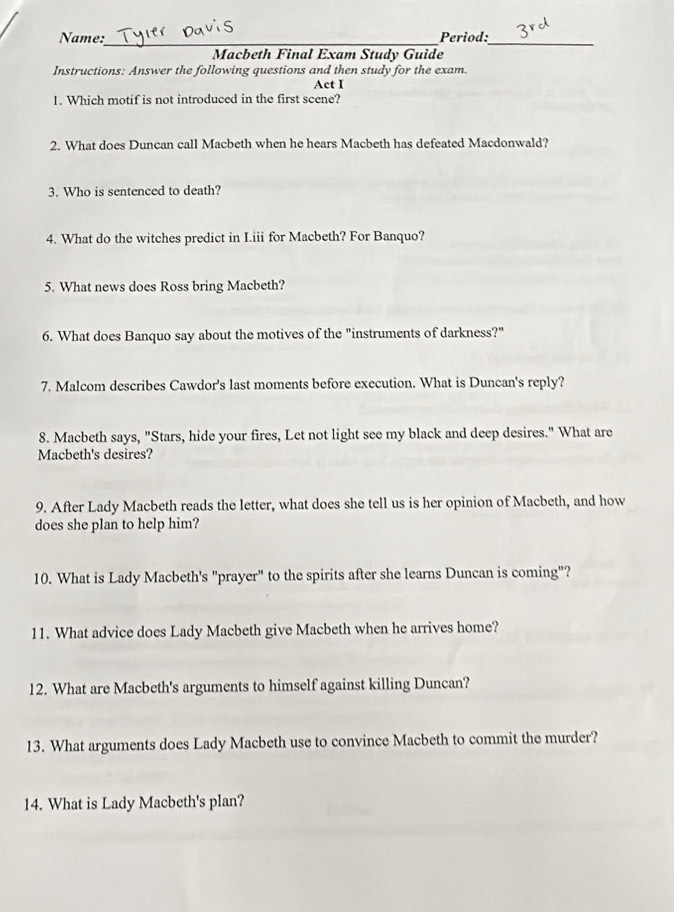 Name:_ Period:_ 
Macbeth Final Exam Study Guide 
Instructions: Answer the following questions and then study for the exam. 
Act I 
1. Which motif is not introduced in the first scene? 
2. What does Duncan call Macbeth when he hears Macbeth has defeated Macdonwald? 
3. Who is sentenced to death? 
4. What do the witches predict in I.iii for Macbeth? For Banquo? 
5. What news does Ross bring Macbeth? 
6. What does Banquo say about the motives of the "instruments of darkness?" 
7. Malcom describes Cawdor's last moments before execution. What is Duncan's reply? 
8. Macbeth says, "Stars, hide your fires, Let not light see my black and deep desires." What are 
Macbeth's desires? 
9. After Lady Macbeth reads the letter, what does she tell us is her opinion of Macbeth, and how 
does she plan to help him? 
10. What is Lady Macbeth's "prayer" to the spirits after she learns Duncan is coming"? 
11. What advice does Lady Macbeth give Macbeth when he arrives home? 
12. What are Macbeth's arguments to himself against killing Duncan? 
13. What arguments does Lady Macbeth use to convince Macbeth to commit the murder? 
14. What is Lady Macbeth's plan?