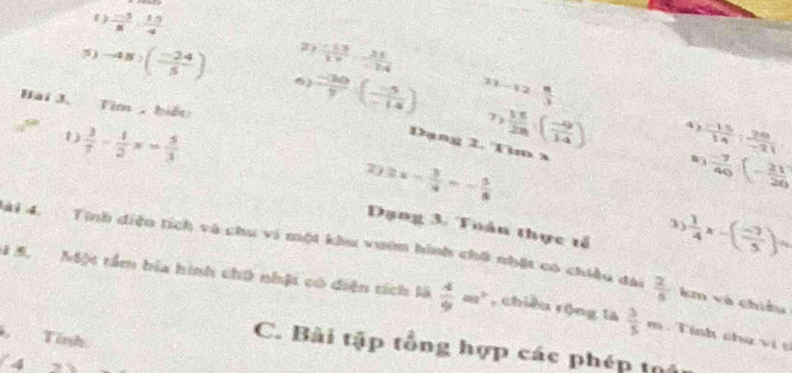 1  (-5)/8 : 15/4 
2  (-19)/19 , 21/-14 
5) -48:( (-24)/5 ) 6 ) (-30)/7 ( (-5)/-14 ) ^3-12 8/3 
2 
Bài 3. Tìm , biết: 
7 b
1  3/7 - 1/2 x= 5/3 
 11/28 ( (-9)/14 ) 4  (-15)/14 : 20/-21 
Dạng 2. Tim x
2) 2x- 3/4 =- 5/8  0 (-7)/40 :(- 21/20 
Dạng 3. Tuâu thực tổ
 1/4 x-( (-7)/5 )=
Mài 4. Tính diệo tích và chu vi một khu vướn hình chữ nhật có chiều đài  2/5  km và chiều 
4 5. Một tầm bia hình chữ nhật có diện tích là  4/9 m^2 , chiều rộng là  3/5  m Tính chư vi 
Tính 
C. Bài tập tổng hợp các phép thể
4_ 2