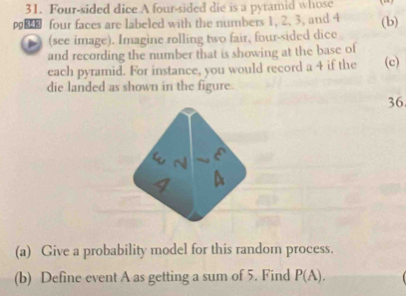 Four-sided dice A four-sided die is a pyramid whose 
p four faces are labeled with the numbers 1, 2 、 3, and 4 (b) 
) (see image). Imagine rolling two fair, four-sided dice 
and recording the number that is showing at the base of 
each pyramid. For instance, you would record a 4 if the (c) 
die landed as shown in the figure. 
36. 
(a) Give a probability model for this random process. 
(b) Define event A as getting a sum of 5. Find P(A).