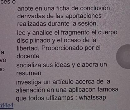 ces o 
anote en una ficha de conclusión 
derivadas de las aportaciones 
realizadas durante la sesión. 
lee y analice el fragmento el cuerpo 
disciplinado y el ocaso de la 
a libertad. Proporcionado por el 
docente 
vO 
socializa sus ideas y elabora un 
0 
resumen 
investiga un artículo acerca de la 
alienación en una aplicacon famosa 
que todos utlizamos : whatssap 
d4e4