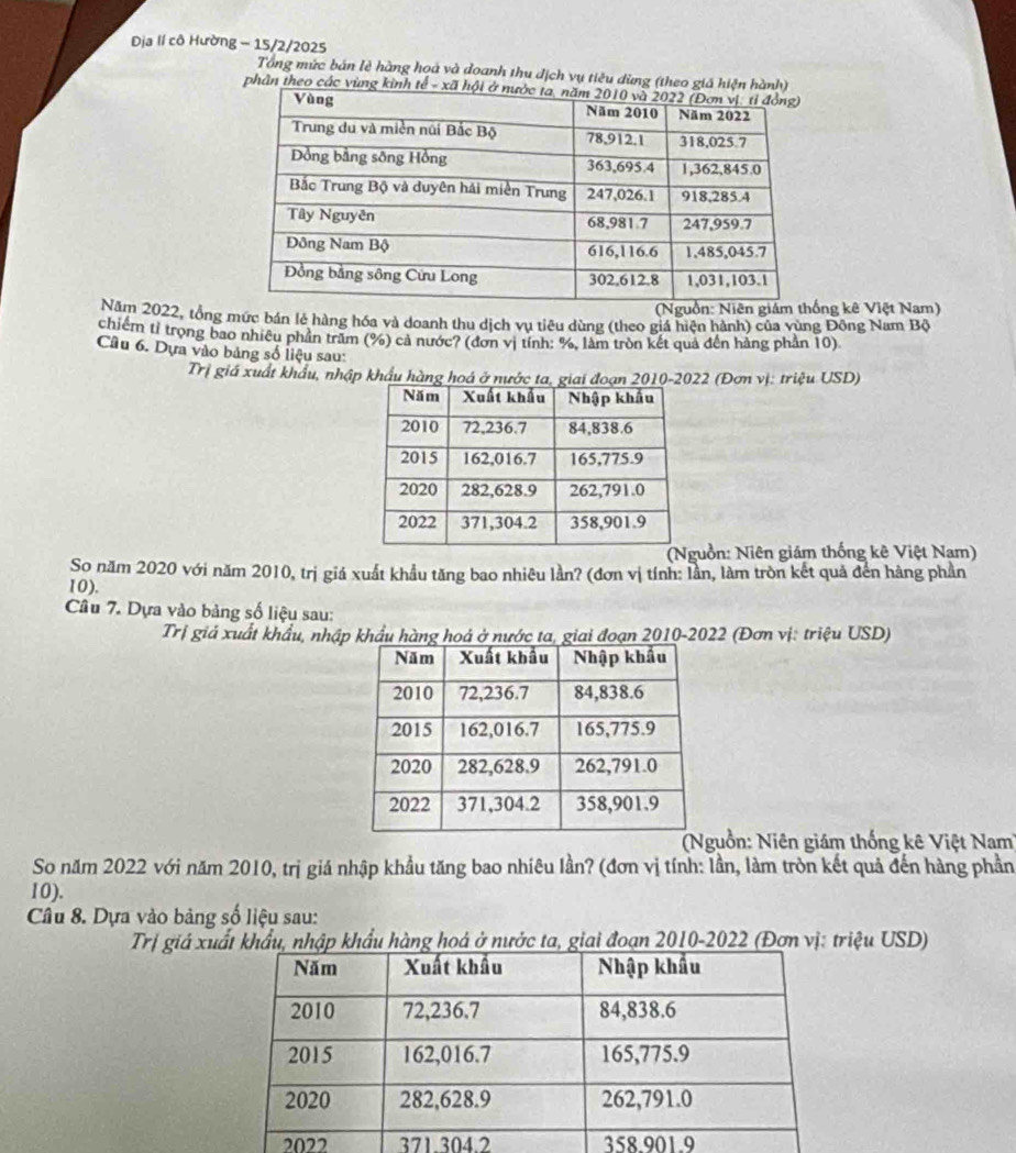 Địa lí cô Hường - 15/2/2025 
Tổng mức bán lẻ hàng hoà và đoanh thu địch vụ tiêu dừng (theo giá 
phân theo các 
ng kê Việt Nam) 
Năm 2022, tổng mức bán lẻ hàng hóa và doanh thu dịch vụ tiêu dùng (theo giá hiện hành) của vùng Đông Nam Bộ 
chiếm tỉ trọng bao nhiêu phần trăm (%) cả nước? (đơn vị tính: %, làm tròn kết quả đến hảng phần 10) 
Câu 6. Dựa vào bảng số liệu sau: 
Trị giá xuất khẩu, nhập khẩu hàng hoá ở nước ta, giai đoạn 2010-2022 (Đơn vị: triệu USD) 
uồn: Niên giám thống kê Việt Nam) 
So năm 2020 với năm 2010, trị giá xuất khẩu tăng bao nhiêu lần? (đơn vị tính: lần, làm tròn kết quả đến hàng phần
10). 
Câu 7. Dựa vào bảng số liệu sau: 
Trị giá xuất khẩu, nhập khẩu hàng hoá ở nước ta, giai đoạn 2010-2022 (Đơn vị: triệu USD) 
guồn: Niên giám thống kê Việt Nam 
So năm 2022 với năm 2010, trị giá nhập khẩu tăng bao nhiêu lần? (đơn vị tính: lần, làm tròn kết quả đến hàng phần
10). 
Câu 8. Dựa vào bảng số liệu sau: 
Trị giá x hàng hoá ta, giai đoạn 2010-2022 (Đơn vị: triệu USD) 
2022 371. 304.2