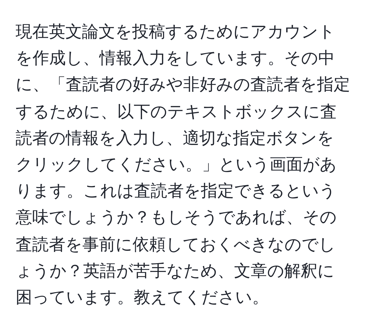 現在英文論文を投稿するためにアカウントを作成し、情報入力をしています。その中に、「査読者の好みや非好みの査読者を指定するために、以下のテキストボックスに査読者の情報を入力し、適切な指定ボタンをクリックしてください。」という画面があります。これは査読者を指定できるという意味でしょうか？もしそうであれば、その査読者を事前に依頼しておくべきなのでしょうか？英語が苦手なため、文章の解釈に困っています。教えてください。