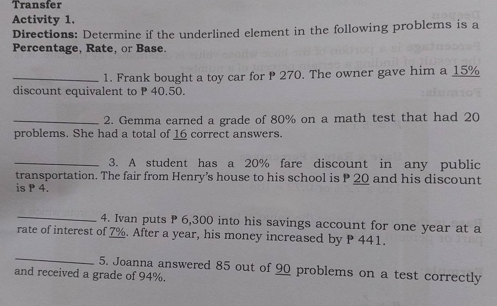 Transfer 
Activity 1. 
Directions: Determine if the underlined element in the following problems is a 
Percentage, Rate, or Base. 
_1. Frank bought a toy car for 270. The owner gave him a 15%
discount equivalent to P 40.50. 
_2. Gemma earned a grade of 80% on a math test that had 20
problems. She had a total of 16 correct answers. 
_3. A student has a 20% fare discount in any public 
transportation. The fair from Henry’s house to his school is P 20 and his discount 
is P 4. 
_4. Ivan puts P 6,300 into his savings account for one year at a 
rate of interest of 7%. After a year, his money increased by P 441. 
_ 
5. Joanna answered 85 out of 90 problems on a test correctly 
and received a grade of 94%.