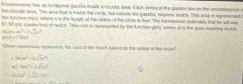 homreouner has, an octagonal gazebo inside a circulor area. Each vertex of the gazebo lies on the crcumforence o
the orcular area. The area that is insitle the orcle, but outside the gazebo, requires mulch. This area is represented t
the tunction m3), where x is the length of the radius of the circle in feet. The homeowner estimates that he will pay
81, 50 par square fool of mutch. This cost is represented by the function S(2n) where m is the lrea regoiring mulch
m=m^2+2sqrt(2)x^2
2 =(-13)=
ithign ineressson represents the cost of the mutch based on the radins of the circle?
4 50 x^2-ksqrt(2)x^2)
q N=1^2-2-2Ca^2
a xy-2(3xy
x^2+5x-k^2=x