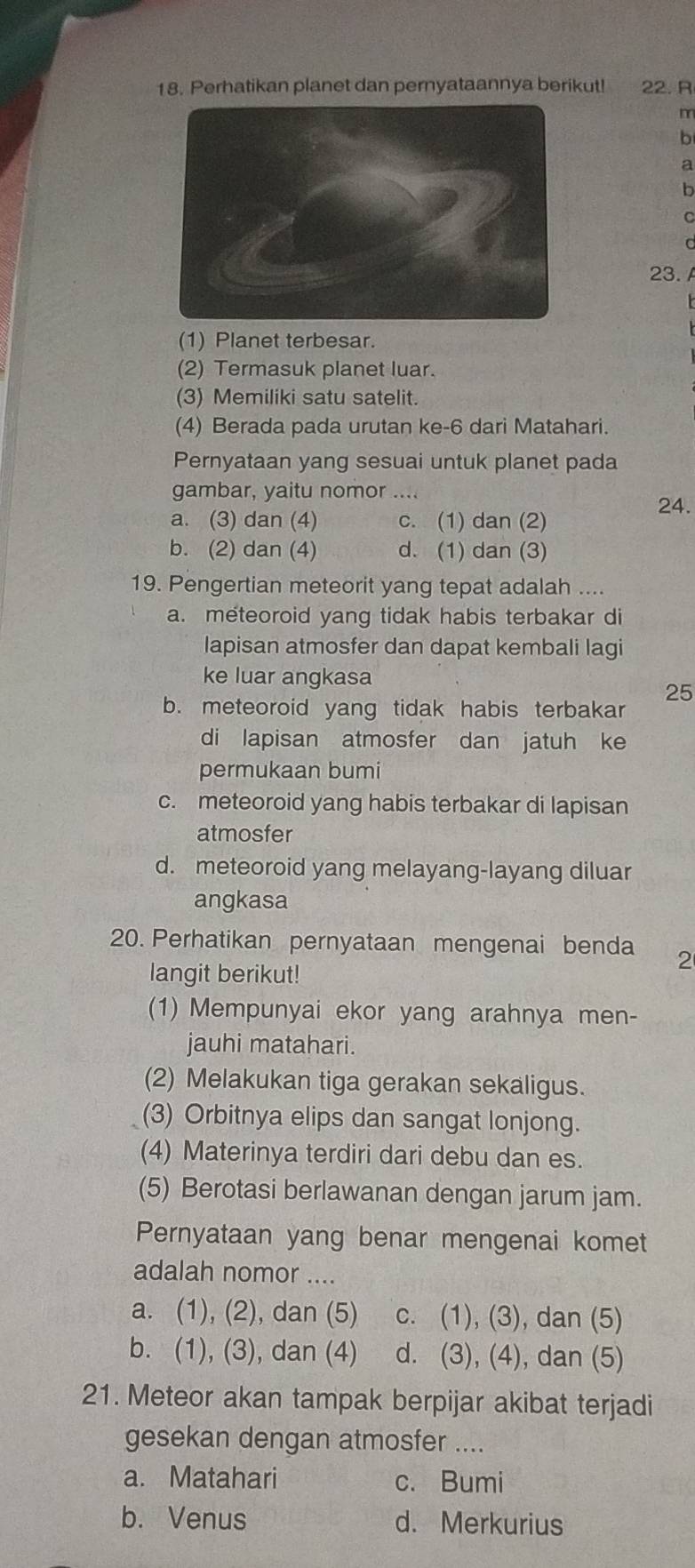 Perhatikan planet dan pernyataannya berikut! 22. R
m
b
a
b
C
23.
(1) Planet terbesar.
(2) Termasuk planet luar.
(3) Memiliki satu satelit.
(4) Berada pada urutan ke-6 dari Matahari.
Pernyataan yang sesuai untuk planet pada
gambar, yaitu nomor ....
24.
a. (3) dan (4) c. (1) dan (2)
b. (2) dan (4) d. (1) dan (3)
19. Pengertian meteorit yang tepat adalah ....
a. meteoroid yang tidak habis terbakar di
lapisan atmosfer dan dapat kembali lagi
ke luar angkasa
25
b. meteoroid yang tidak habis terbakar
di lapisan atmosfer dan jatuh ke
permukaan bumi
c. meteoroid yang habis terbakar di lapisan
atmosfer
d. meteoroid yang melayang-layang diluar
angkasa
20. Perhatikan pernyataan mengenai benda 2
langit berikut!
(1) Mempunyai ekor yang arahnya men-
jauhi matahari.
(2) Melakukan tiga gerakan sekaligus.
(3) Orbitnya elips dan sangat lonjong.
(4) Materinya terdiri dari debu dan es.
(5) Berotasi berlawanan dengan jarum jam.
Pernyataan yang benar mengenai komet
adalah nomor ....
a. (1), (2), dan (5) c. (1), (3), dan (5)
b. (1), (3), dan (4) d. (3), (4), dan (5)
21. Meteor akan tampak berpijar akibat terjadi
gesekan dengan atmosfer ....
a. Matahari c. Bumi
b. Venus d. Merkurius