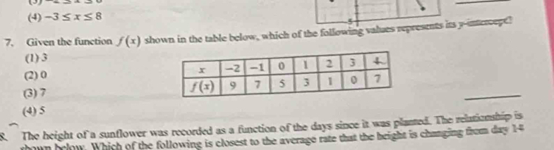 (3)
(4) -3≤ x≤ 8
5
7. Given the function f(x) shown in the table below, which of the following values represents its y-intercepe!
(1) 3
(2) 0
(3) 7
_
(4) 5
The height of a sunflower was recorded as a function of the days since it was planted. The relationship is
rhown brlow. Which of the following is closest to the average rate that the bright is changing from day 14