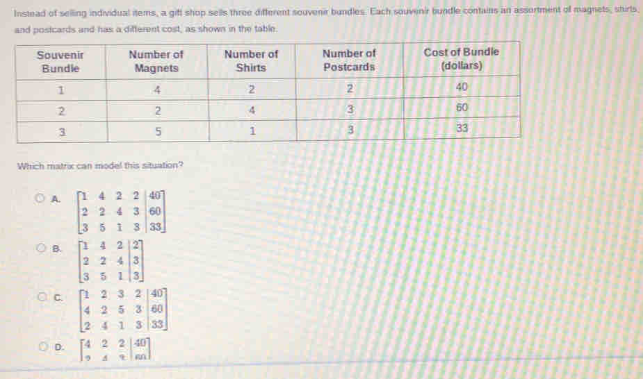 Instead of selling individual itemns, a gift shop sells three different souvenir bundles. Each souvenir bundle contains an assortment of magnets, shirls,
and postcards and has a different cost, as shown in the table.
Which matrix can model this situation?
A. beginbmatrix 1&4&2&2&|40 2&2&4&3&|60 3&5&1&3&|33endbmatrix
B. beginbmatrix 1&4&2&|2 2&2&4|3 3&5&1&|3endbmatrix
C. beginbmatrix 1&2&3&2&|40 4&2&5&3|60 2&4&1&3|33endbmatrix
D. beginbmatrix 4&2&2|40 9&4&4|n| endbmatrix