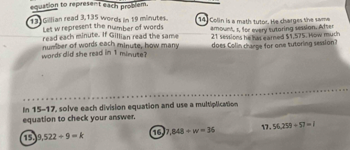 equation to represent each problem. 
13 Gillian read 3,135 words in 19 minutes. 14 Colin is a math tutor. He charges the same 
Let w represent the number of words 
read each minute. If Gillian read the same amount, s, for every tutoring session. After 
number of words each minute, how many 21 sessions he has earned $1,575. How much 
words did she read in 1 minute? does Colin charge for one tutoring session? 
In 15-17, solve each division equation and use a multiplication 
equation to check your answer. 
17 . 56,259/ 57=i
15 9,522/ 9=k
16 7,848/ w=36