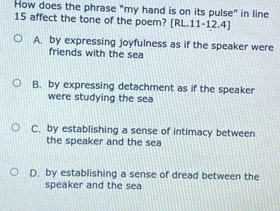 How does the phrase “my hand is on its pulse” in line
15 affect the tone of the poem? [RL.11-12.4]
A. by expressing joyfulness as if the speaker were
friends with the sea
B. by expressing detachment as if the speaker
were studying the sea
C. by establishing a sense of intimacy between
the speaker and the sea
D. by establishing a sense of dread between the
speaker and the sea