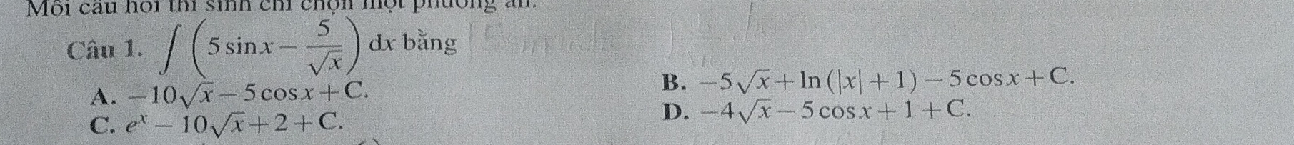 Môi câu hoi thi sinh chi chộn một phường ăm
Câu 1. ∈t (5sin x- 5/sqrt(x) )dxbing
A. -10sqrt(x)-5cos x+C.
B. -5sqrt(x)+ln (|x|+1)-5cos x+C.
C. e^x-10sqrt(x)+2+C.
D. -4sqrt(x)-5cos x+1+C.