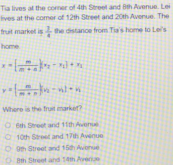 Tia lives at the corner of 4th Street and 8th Avenue. Lei
lives at the corner of 12th Street and 20th Avenue. The
fruit market is  3/4  the distance from Tia's home to Lei's
home.
x=( m/m+n )(x_2-x_1)+x_1
y=( m/m+n )(v_2-v_1)+v_1
Where is the fruit market?
6th Street and 11th Avenue
10th Street and 17th Avenue
9th Street and 15th Avenue
8th Street and 14th Avenue