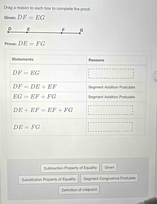 Drag a reason to each box to complete the proof. 
Given: DF=EG
D E
F G
Prove: DE=FG
Statements Reasons
DF=EG
DF=DE+EF
Segment Addition Postulate
EG=EF+FG Segment Addition Postulate
DE+EF=EF+FG
DE=FG
Subtraction Property of Equality Given 
Substitution Property of Equality Segment Congruence Postulate 
Definition of midpoint