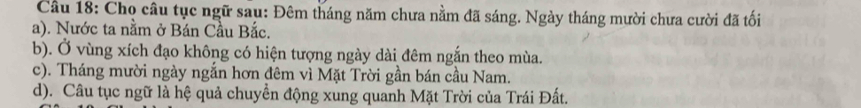 Chọ câu tục ngữ sau: Đêm tháng năm chưa nằm đã sáng. Ngày tháng mười chưa cười đã tối 
a). Nước ta nằm ở Bán Cầu Bắc. 
b). Ở vùng xích đạo không có hiện tượng ngày dài đêm ngắn theo mùa. 
c). Tháng mười ngày ngắn hơn đêm vì Mặt Trời gần bán cầu Nam. 
d). Câu tục ngữ là hệ quả chuyền động xung quanh Mặt Trời của Trái Đất.