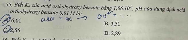 Biết K_a của acid orthohydroxy benzoic bằng 1,06.10^(-3) *, pH của dung dịch acid 
orthohydroxy benzoic 0,01 M là:
A 6,01 B. 3,51
C2,56 D. 2,89
56