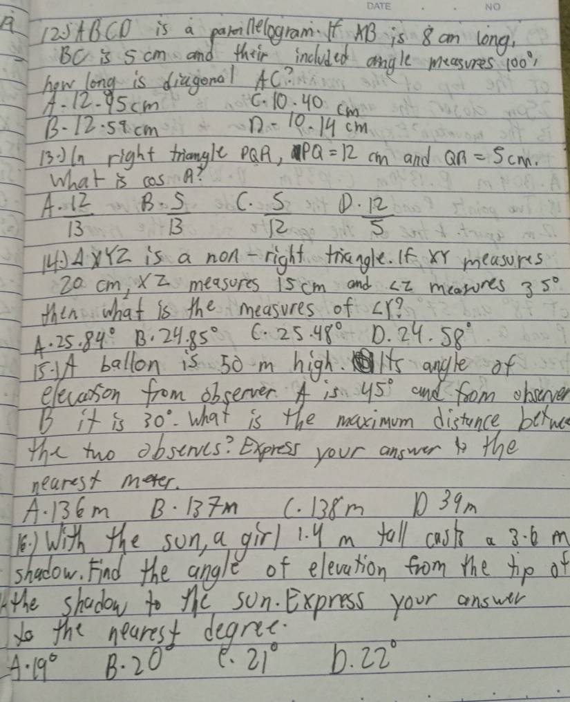 A (20ABCD is a parmi lelogram. If AB is 8 am long.
BC is 5 cm and their included angle measures 100°, 
how long is diagonal AC?
A. 12- 95cm
C. 10: 40 cm
B. 12. 59. cm
1- 10. 19 cm
13:In right triangle PQR, PQ=12 ch and QR=5cm. 
What is cas a?
B. C.
A.  12/13   5/13   5/12  ①D.  12/5 
10A4 2 is a non- right triangle. If xr measures
20 cm, XZ measores 15 cm and ∠ Z mearores 3 5°
then what is the measures of ∠ Y
A. 25.84° B· 24.85° C. 25.48° D. 24.58°
15. AA ballon is 50 m high. Its angle of
elecarson from observer. A is 45° and foom obsever
B it is 30°. what is the maximum distance bernc
the two obstrvcs? Express your answer the
nearest meter.
A. 136m B. 137m C. 138m 1 39m
B) With the son, a girl 1. y m tall cask a 3. 6 m
shadow. Find the angle of elevation from the hip of
the shadow to the son. Express your answer
do the neares degree.
A· 19° B. ) r C、 21° b. 22°
1)